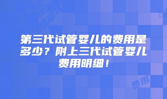 第三代试管婴儿的费用是多少?附上三代试管婴儿费用明细!
