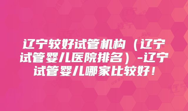 辽宁较好试管机构(辽宁试管婴儿医院排名)-辽宁试管婴儿哪家比较好!