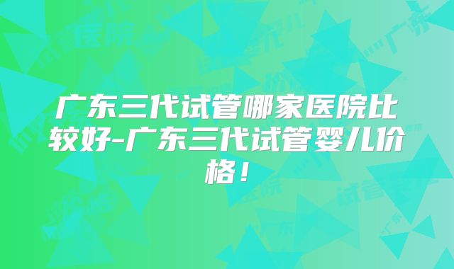 广东三代试管哪家医院比较好-广东三代试管婴儿价格！
