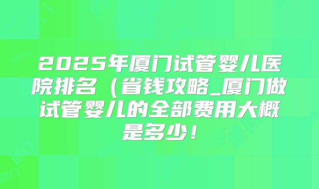 2025年厦门试管婴儿医院排名(省钱攻略_厦门做试管婴儿的全部费用大概是多少!