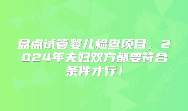盘点试管婴儿检查项目，2024年夫妇双方都要符合条件才行！