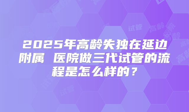 2025年高龄失独在延边附属 医院做三代试管的流程是怎么样的?