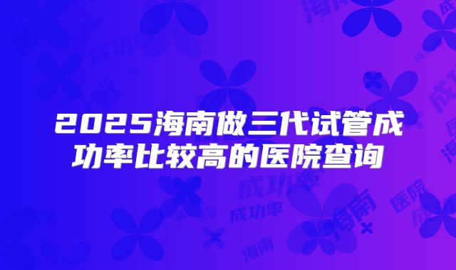 2025海南做三代试管成功率比较高的医院查询