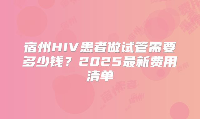 宿州HIV患者做试管需要多少钱？2025最新费用清单
