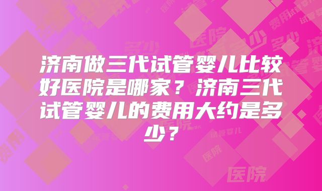 济南做三代试管婴儿比较好医院是哪家?济南三代试管婴儿的费用大约是多少?