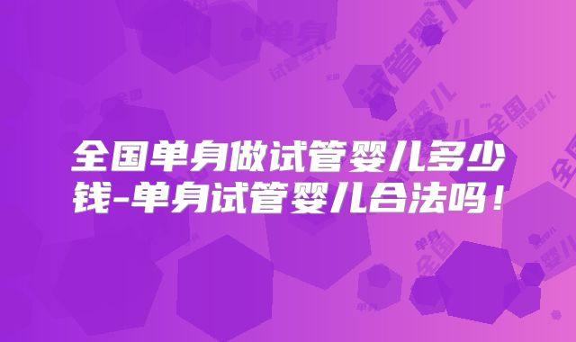 全国单身做试管婴儿多少钱-单身试管婴儿合法吗！