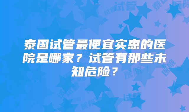 泰国试管最便宜实惠的医院是哪家?试管有那些未知危险?