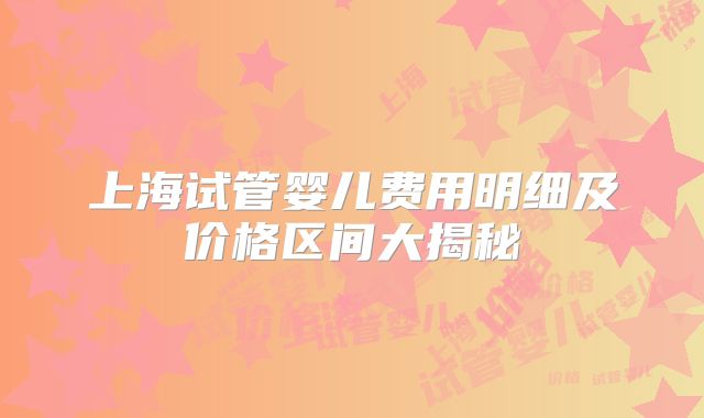 上海试管婴儿费用明细及价格区间大揭秘