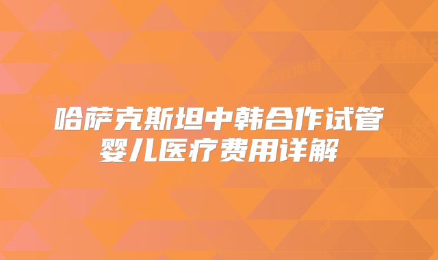 哈萨克斯坦中韩合作试管婴儿医疗费用详解