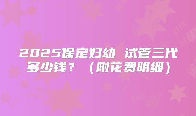 2025保定妇幼 试管三代多少钱？（附花费明细）