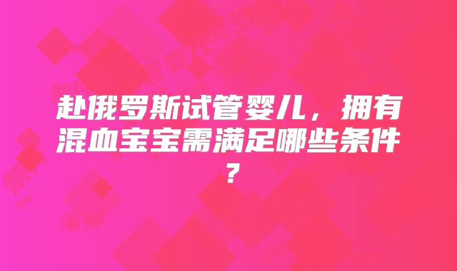 赴俄罗斯试管婴儿,拥有混血宝宝需满足哪些条件?