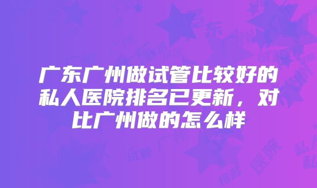 广东广州做试管比较好的私人医院排名已更新，对比广州做的怎么样