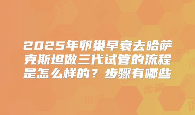 2025年卵巢早衰去哈萨克斯坦做三代试管的流程是怎么样的？步骤有哪些