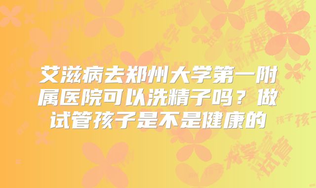 艾滋病去郑州大学第一附属医院可以洗精子吗？做试管孩子是不是健康的