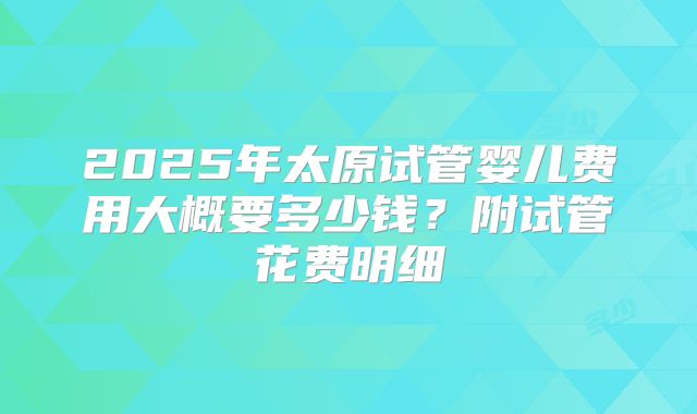 2025年太原试管婴儿费用大概要多少钱？附试管花费明细