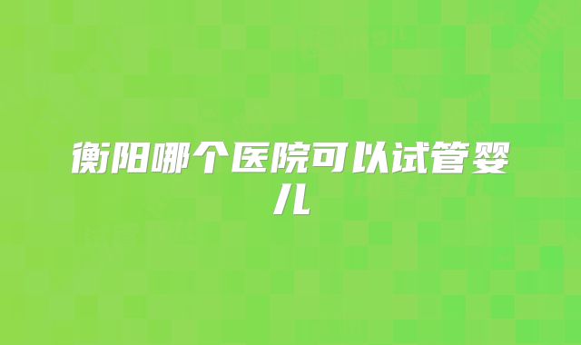 衡阳哪个医院可以试管婴儿
