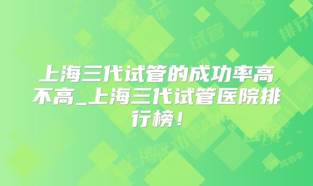 上海三代试管的成功率高不高_上海三代试管医院排行榜！
