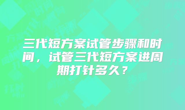 三代短方案试管步骤和时间，试管三代短方案进周期打针多久？