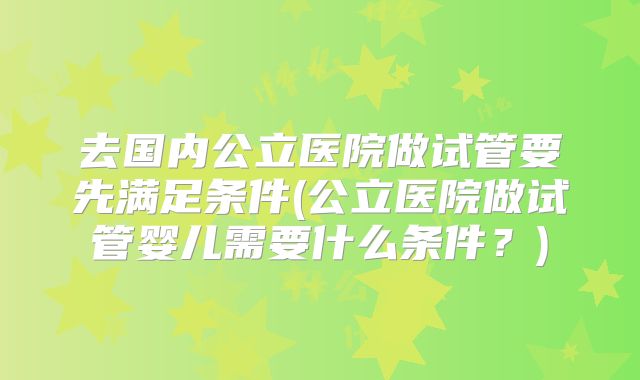 去国内公立医院做试管要先满足条件(公立医院做试管婴儿需要什么条件?)