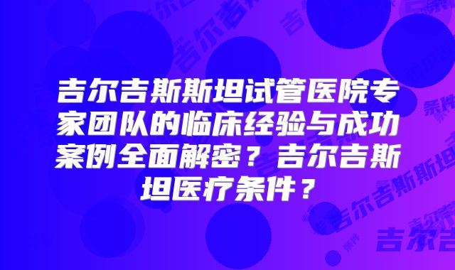 吉尔吉斯斯坦试管医院专家团队的临床经验与成功案例全面解密？吉尔吉斯坦医疗条件？