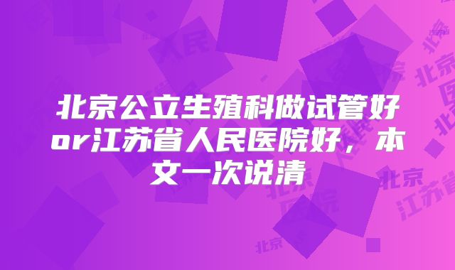 北京公立生殖科做试管好or江苏省人民医院好，本文一次说清