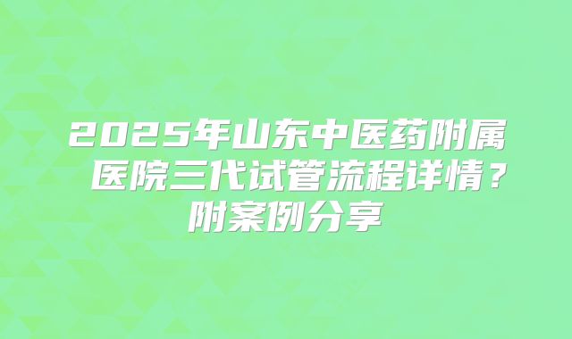 2025年山东中医药附属 医院三代试管流程详情？附案例分享