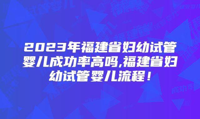 2023年福建省妇幼试管婴儿成功率高吗,福建省妇幼试管婴儿流程！