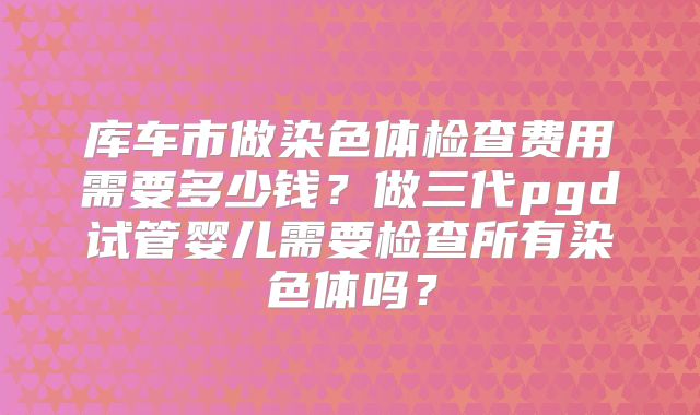 库车市做染色体检查费用需要多少钱？做三代pgd试管婴儿需要检查所有染色体吗？