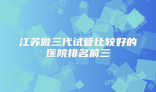 江苏做三代试管比较好的医院排名前三