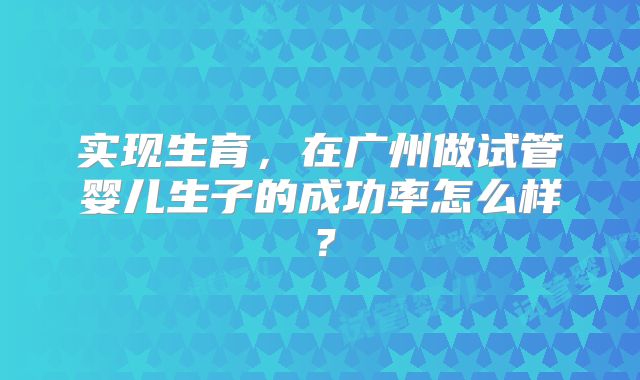 实现生育,在广州做试管婴儿生子的成功率怎么样?