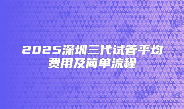 2025深圳三代试管平均费用及简单流程