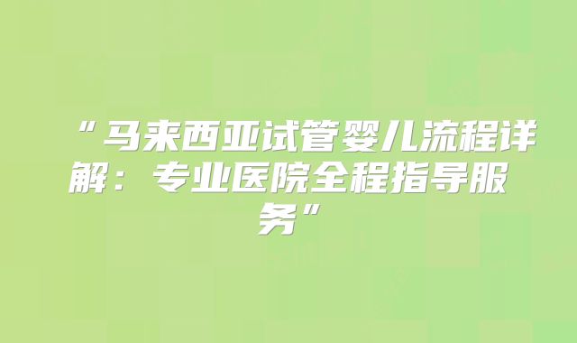 “马来西亚试管婴儿流程详解：专业医院全程指导服务”