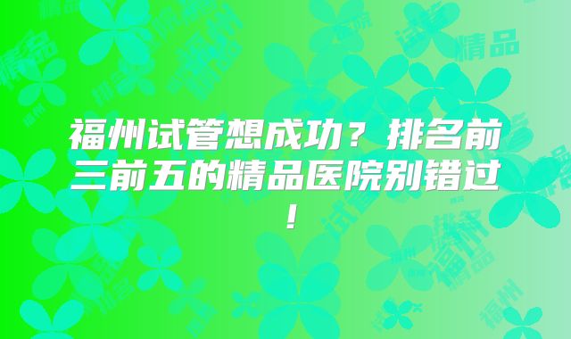 福州试管想成功?排名前三前五的精品医院别错过!