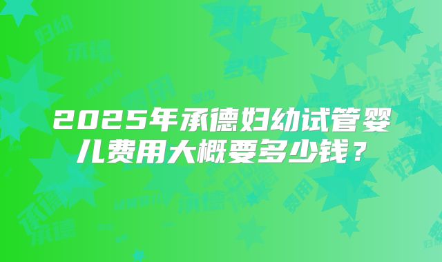2025年承德妇幼试管婴儿费用大概要多少钱?