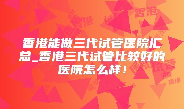 香港能做三代试管医院汇总_香港三代试管比较好的医院怎么样！