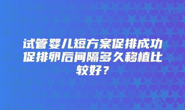 试管婴儿短方案促排成功促排卵后间隔多久移植比较好?