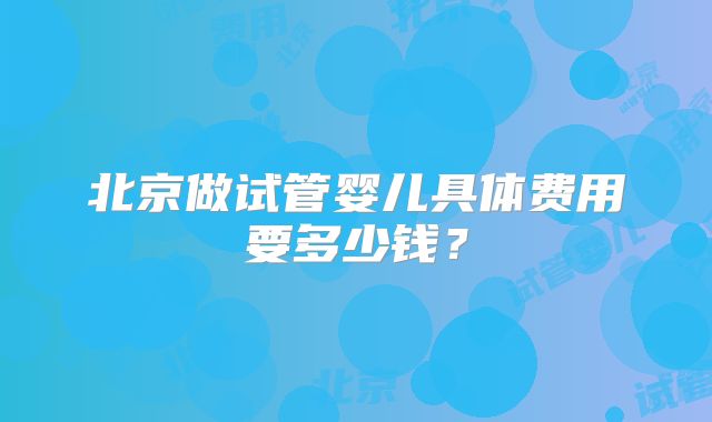 北京做试管婴儿具体费用要多少钱?