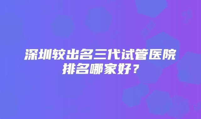 深圳较出名三代试管医院排名哪家好?