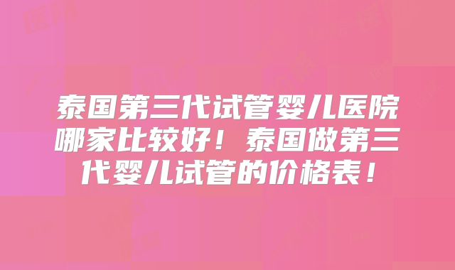 泰国第三代试管婴儿医院哪家比较好!泰国做第三代婴儿试管的价格表!