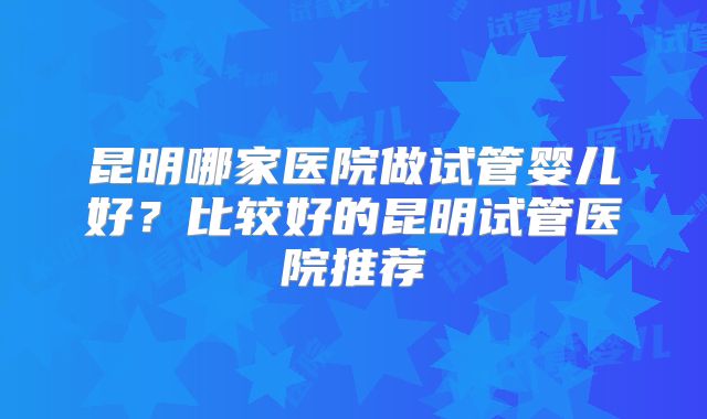 昆明哪家医院做试管婴儿好？比较好的昆明试管医院推荐