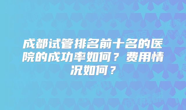 成都试管排名前十名的医院的成功率如何？费用情况如何？