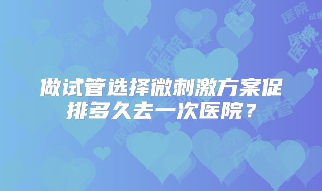 做试管选择微刺激方案促排多久去一次医院？