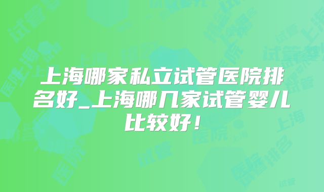 上海哪家私立试管医院排名好_上海哪几家试管婴儿比较好！
