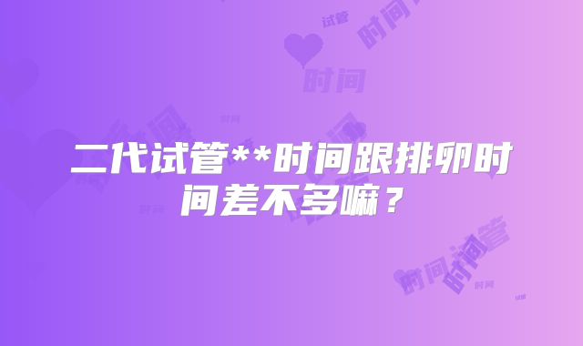 二代试管**时间跟排卵时间差不多嘛？