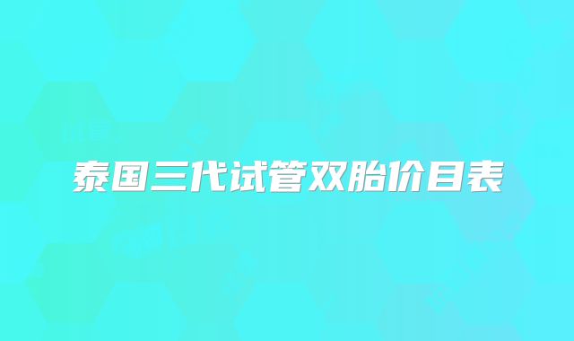 泰国三代试管双胎价目表
