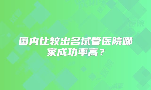 国内比较出名试管医院哪家成功率高？