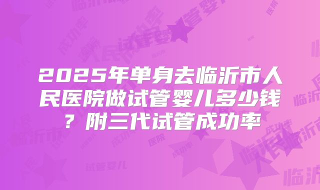 2025年单身去临沂市人民医院做试管婴儿多少钱?附三代试管成功率
