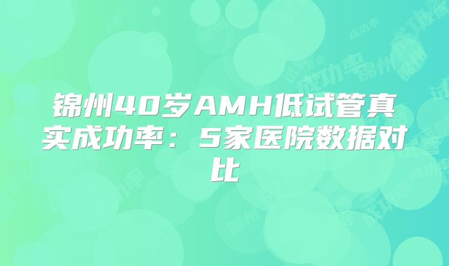 锦州40岁AMH低试管真实成功率:5家医院数据对比