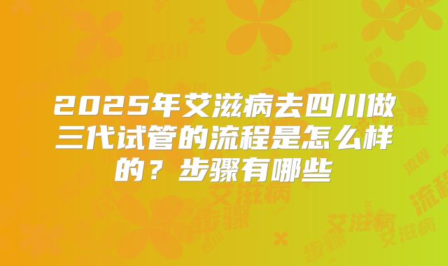 2025年艾滋病去四川做三代试管的流程是怎么样的?步骤有哪些