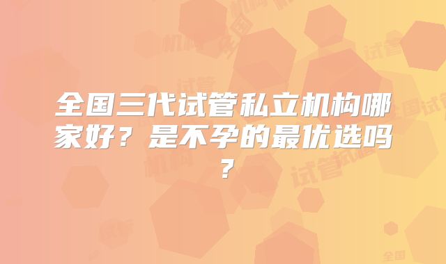 全国三代试管私立机构哪家好?是不孕的最优选吗?